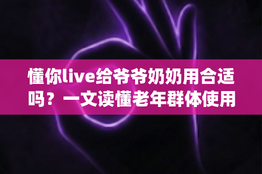 懂你live给爷爷奶奶用合适吗？一文读懂老年群体使用直播App的优势、风险与实用建议
