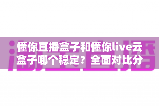 懂你直播盒子和懂你live云盒子哪个稳定?全面对比分析与选购指南 懂你直播盒子和懂你live云盒子哪个稳定?全面对比分析与选购指南