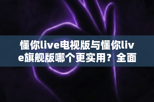 懂你live电视版与懂你live旗舰版哪个更实用？全面对比帮你选出最适合的版本