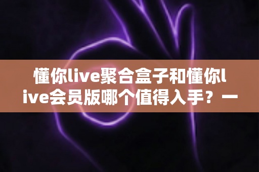 懂你live聚合盒子和懂你live会员版哪个值得入手？一次讲清差异、适用人群与选购建议的深度对比指南