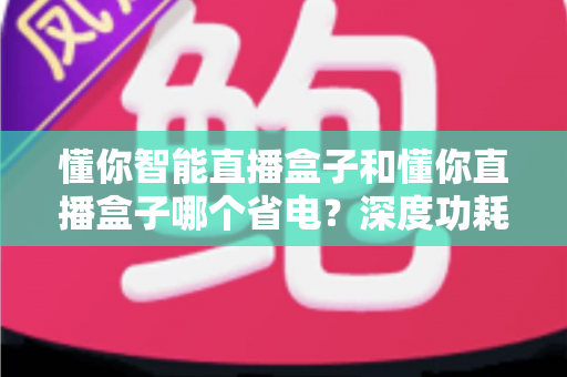 懂你智能直播盒子和懂你直播盒子哪个省电？深度功耗对比与实用省电攻略全解析
