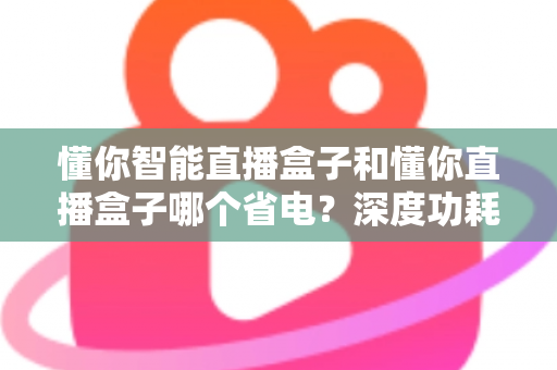 懂你智能直播盒子和懂你直播盒子哪个省电？深度功耗对比与实用省电攻略全解析