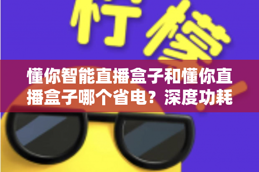 懂你智能直播盒子和懂你直播盒子哪个省电？深度功耗对比与实用省电攻略全解析