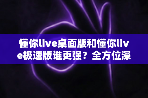 懂你live桌面版和懂你live极速版谁更强?全方位深度对比评测助你精准选择 懂你live桌面版和懂你live极速版谁更强?全方位深度对比评测助你精准选择