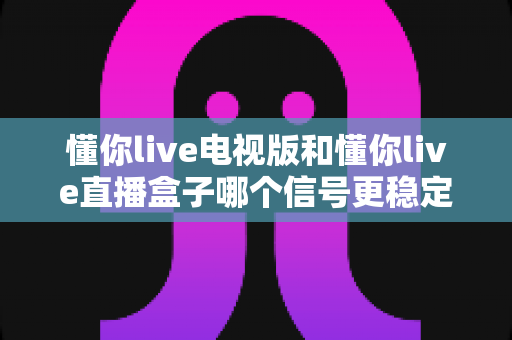 懂你live电视版和懂你live直播盒子哪个信号更稳定？2025深度对比与选购全攻略