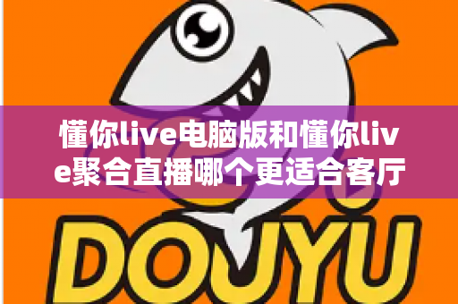 懂你live电脑版和懂你live聚合直播哪个更适合客厅?全面对比解析助你打造理想家庭观影中心 懂你live电脑版和懂你live聚合直播哪个更适合客厅?全面对比解析助你打造理想家庭观影中心