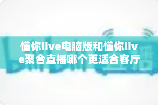 懂你live电脑版和懂你live聚合直播哪个更适合客厅？全面对比解析助你打造理想家庭观影中心