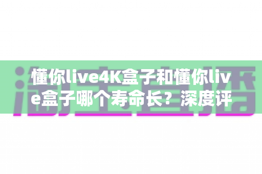 懂你live4K盒子和懂你live盒子哪个寿命长?深度评测帮你选对不踩坑 懂你live4K盒子和懂你live盒子哪个寿命长?深度评测帮你选对不踩坑