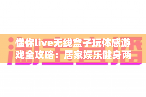 懂你live无线盒子玩体感游戏全攻略:居家娱乐健身两不误的全新体验 懂你live无线盒子玩体感游戏全攻略:居家娱乐健身两不误的全新体验