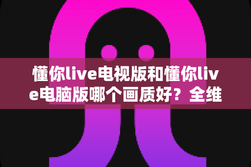 懂你live电视版和懂你live电脑版哪个画质好?全维度深度对比助你选对最佳观看设备 懂你live电视版和懂你live电脑版哪个画质好?全维度深度对比助你选对最佳观看设备