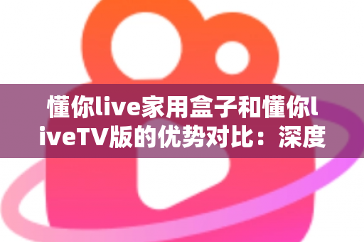 懂你live家用盒子和懂你liveTV版的优势对比：深度解析两者差异，帮你选出最适合自己的观影方案