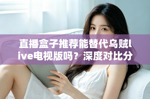 直播盒子推荐能替代乌贼live电视版吗？深度对比分析与选购指南全解析