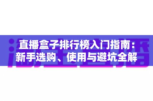 直播盒子排行榜入门指南:新手选购、使用与避坑全解析 直播盒子排行榜入门指南:新手选购、使用与避坑全解析