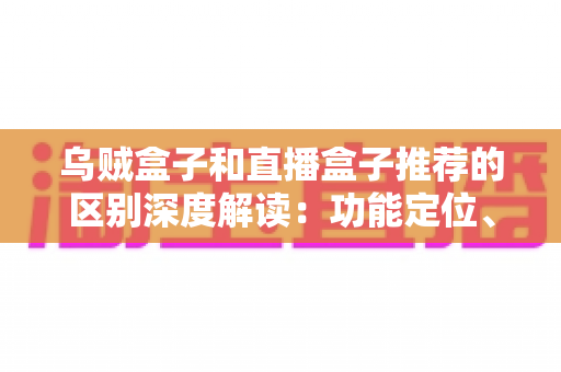 乌贼盒子和直播盒子推荐的区别深度解读：功能定位、内容资源与使用体验全方位对比，帮你选对大屏观影利器