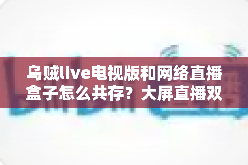 乌贼live电视版和网络直播盒子怎么共存？大屏直播双端并存的完整实用指南