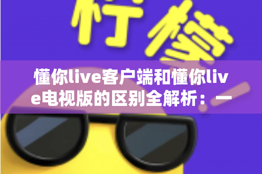 懂你live客户端和懂你live电视版的区别全解析:一文读懂如何选择最适合自己的观影方式 懂你live客户端和懂你live电视版的区别全解析:一文读懂如何选择最适合自己的观影方式