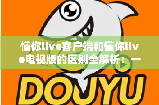 懂你live客户端和懂你live电视版的区别全解析:一文读懂如何选择最适合自己的观影方式 懂你live客户端和懂你live电视版的区别全解析:一文读懂如何选择最适合自己的观影方式