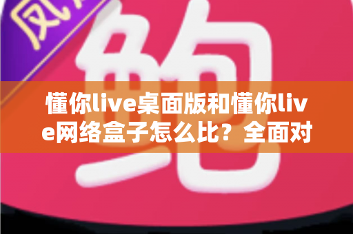懂你live桌面版和懂你live网络盒子怎么比？全面对比两大版本差异，帮你选对观看方案不踩坑