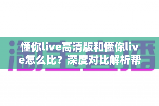 懂你live高清版和懂你live怎么比?深度对比解析帮你选出最适合的版本 懂你live高清版和懂你live怎么比?深度对比解析帮你选出最适合的版本