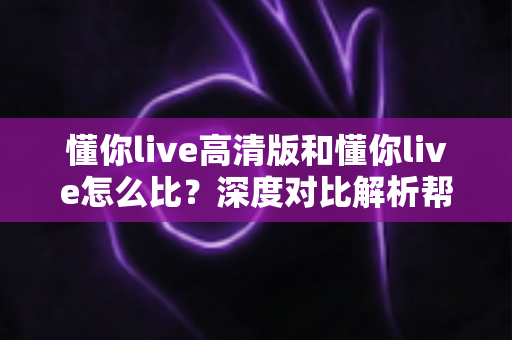 懂你live高清版和懂你live怎么比?深度对比解析帮你选出最适合的版本 懂你live高清版和懂你live怎么比?深度对比解析帮你选出最适合的版本