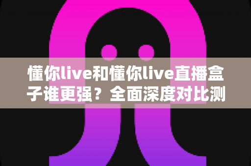 懂你live和懂你live直播盒子谁更强？全面深度对比测评，看完这篇不再纠结
