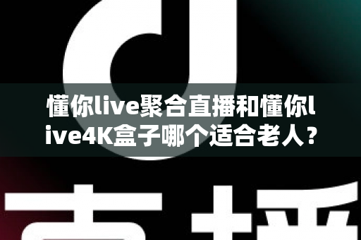 懂你live聚合直播和懂你live4K盒子哪个适合老人？为长辈挑选观影方案的超实用全攻略