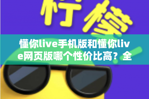 懂你live手机版和懂你live网页版哪个性价比高？全方位对比分析帮你选对版本不花冤枉钱