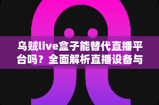 乌贼live盒子能替代直播平台吗？全面解析直播设备与传统平台的真实关系与使用价值