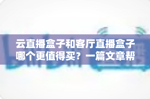 云直播盒子和客厅直播盒子哪个更值得买?一篇文章帮你彻底搞懂选购难题 云直播盒子和客厅直播盒子哪个更值得买?一篇文章帮你彻底搞懂选购难题
