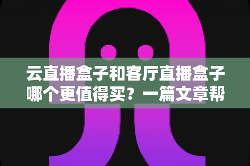 云直播盒子和客厅直播盒子哪个更值得买？一篇文章帮你彻底搞懂选购难题