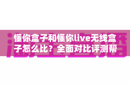懂你盒子和懂你live无线盒子怎么比？全面对比评测帮你选对不选贵