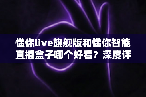 懂你live旗舰版和懂你智能直播盒子哪个好看？深度评测帮你选对直播神器
