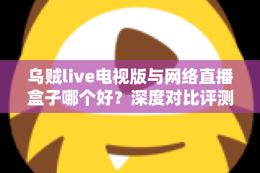 乌贼live电视版与网络直播盒子哪个好?深度对比评测帮你选对家庭大屏观影方案 乌贼live电视版与网络直播盒子哪个好?深度对比评测帮你选对家庭大屏观影方案