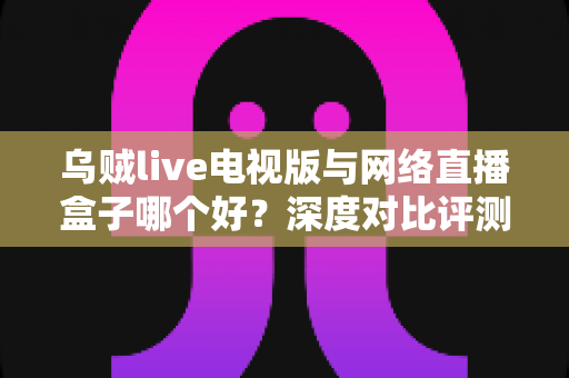 乌贼live电视版与网络直播盒子哪个好?深度对比评测帮你选对家庭大屏观影方案 乌贼live电视版与网络直播盒子哪个好?深度对比评测帮你选对家庭大屏观影方案