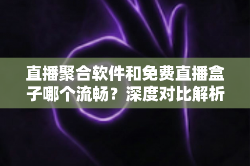 直播聚合软件和免费直播盒子哪个流畅？深度对比解析，助你选出最流畅的观看方案