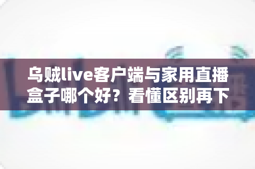 乌贼live客户端与家用直播盒子哪个好？看懂区别再下手，选对工具畅享高清直播不踩坑