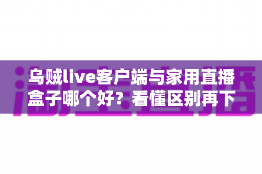 乌贼live客户端与家用直播盒子哪个好？看懂区别再下手，选对工具畅享高清直播不踩坑