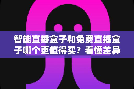 智能直播盒子和免费直播盒子哪个更值得买？看懂差异再下单，选对盒子不花冤枉钱