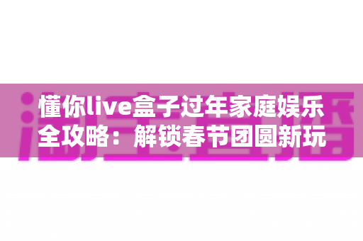 懂你live盒子过年家庭娱乐全攻略：解锁春节团圆新玩法，让年味儿更浓