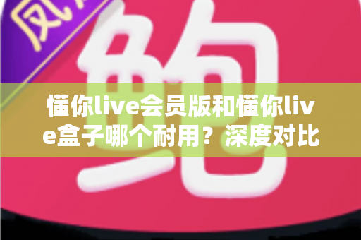 懂你live会员版和懂你live盒子哪个耐用?深度对比分析助你买到更耐用的直播利器 懂你live会员版和懂你live盒子哪个耐用?深度对比分析助你买到更耐用的直播利器