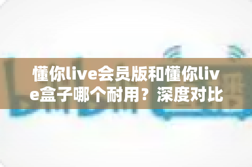 懂你live会员版和懂你live盒子哪个耐用?深度对比分析助你买到更耐用的直播利器 懂你live会员版和懂你live盒子哪个耐用?深度对比分析助你买到更耐用的直播利器