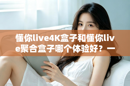 懂你live4K盒子和懂你live聚合盒子哪个体验好？一文读懂两款设备的真实差距与选购指南