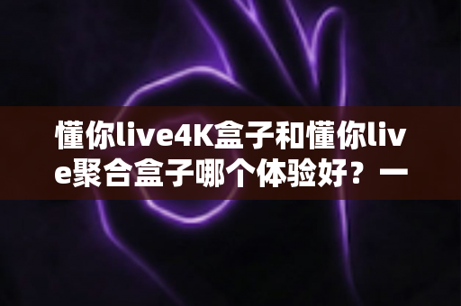 懂你live4K盒子和懂你live聚合盒子哪个体验好？一文读懂两款设备的真实差距与选购指南