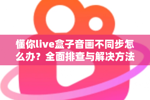 懂你live盒子音画不同步怎么办?全面排查与解决方法一文搞定 懂你live盒子音画不同步怎么办?全面排查与解决方法一文搞定