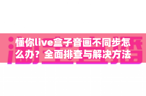 懂你live盒子音画不同步怎么办？全面排查与解决方法一文搞定