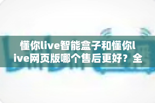 懂你live智能盒子和懂你live网页版哪个售后更好?全方位售后对比解析,帮你选对更适合的产品 懂你live智能盒子和懂你live网页版哪个售后更好?全方位售后对比解析,帮你选对更适合的产品