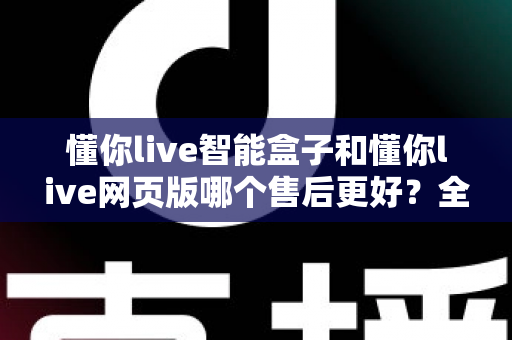 懂你live智能盒子和懂你live网页版哪个售后更好？全方位售后对比解析，帮你选对更适合的产品