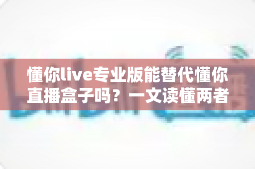 懂你live专业版能替代懂你直播盒子吗？一文读懂两者区别与选购指南