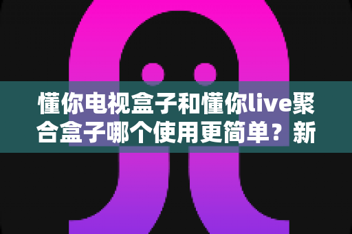 懂你电视盒子和懂你live聚合盒子哪个使用更简单?新手友好度全面对比与选购指南 懂你电视盒子和懂你live聚合盒子哪个使用更简单?新手友好度全面对比与选购指南