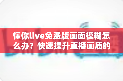 懂你live免费版画面模糊怎么办?快速提升直播画质的实用指南 懂你live免费版画面模糊怎么办?快速提升直播画质的实用指南